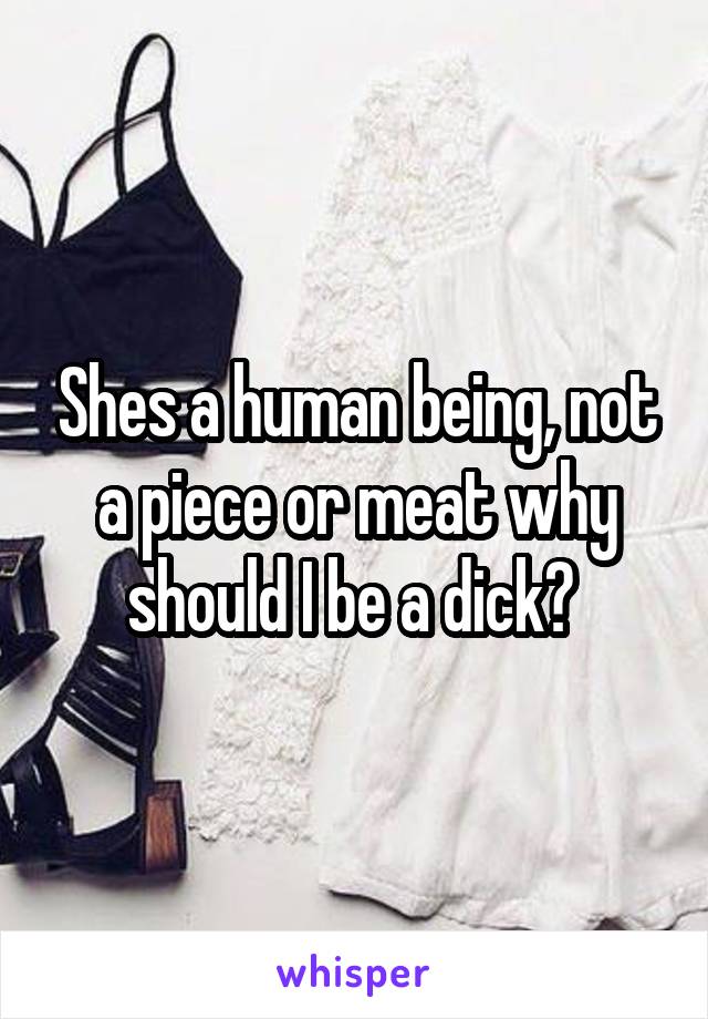 Shes a human being, not a piece or meat why should I be a dick? 