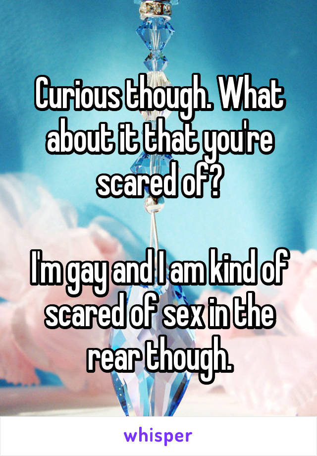 Curious though. What about it that you're scared of?

I'm gay and I am kind of scared of sex in the rear though.