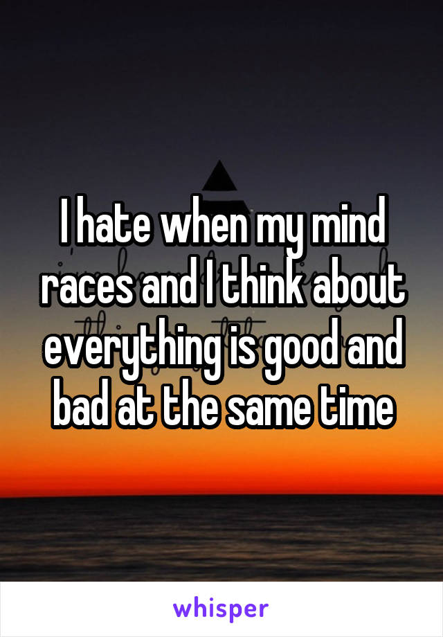 I hate when my mind races and I think about everything is good and bad at the same time