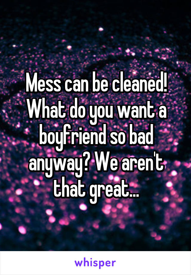 Mess can be cleaned! What do you want a boyfriend so bad anyway? We aren't that great...