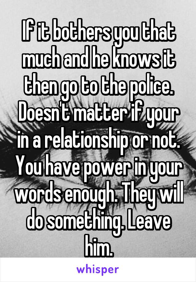 If it bothers you that much and he knows it then go to the police. Doesn't matter if your in a relationship or not. You have power in your words enough. They will do something. Leave him.