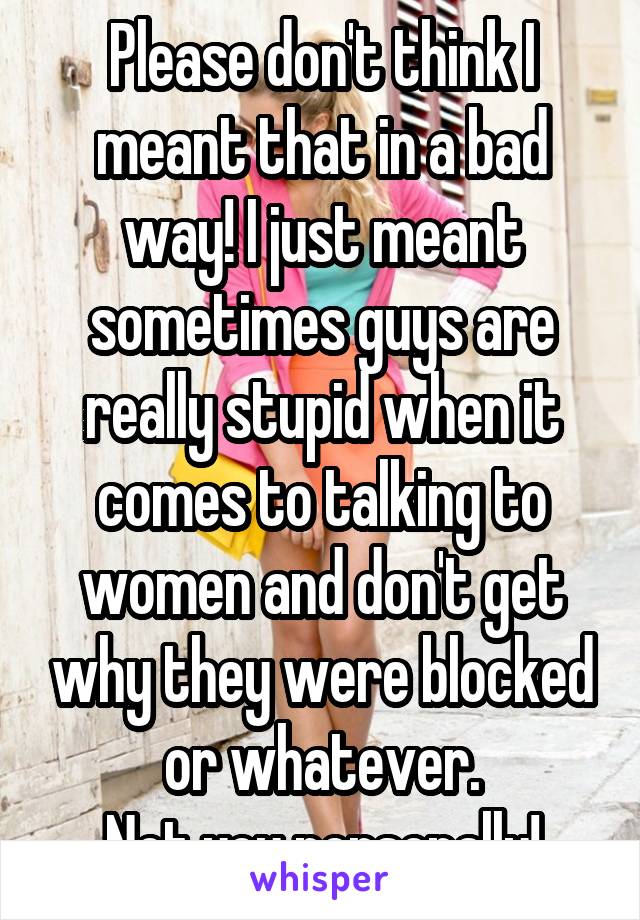 Please don't think I meant that in a bad way! I just meant sometimes guys are really stupid when it comes to talking to women and don't get why they were blocked or whatever.
Not you personally!