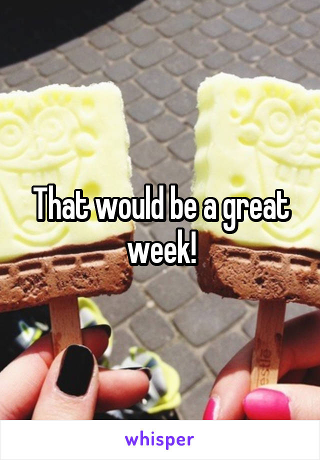 That would be a great week!