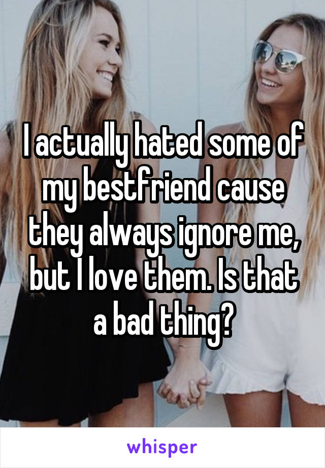 I actually hated some of my bestfriend cause they always ignore me, but I love them. Is that a bad thing?