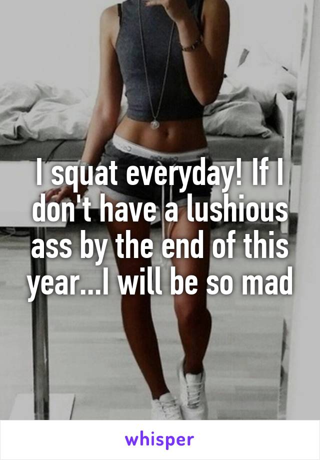 I squat everyday! If I don't have a lushious ass by the end of this year...I will be so mad