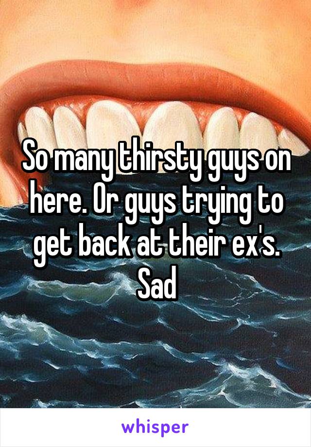 So many thirsty guys on here. Or guys trying to get back at their ex's. Sad