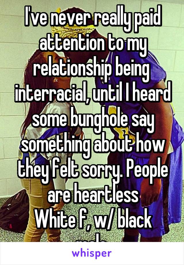 I've never really paid attention to my relationship being  interracial, until I heard some bunghole say something about how they felt sorry. People are heartless
White f, w/ black male.