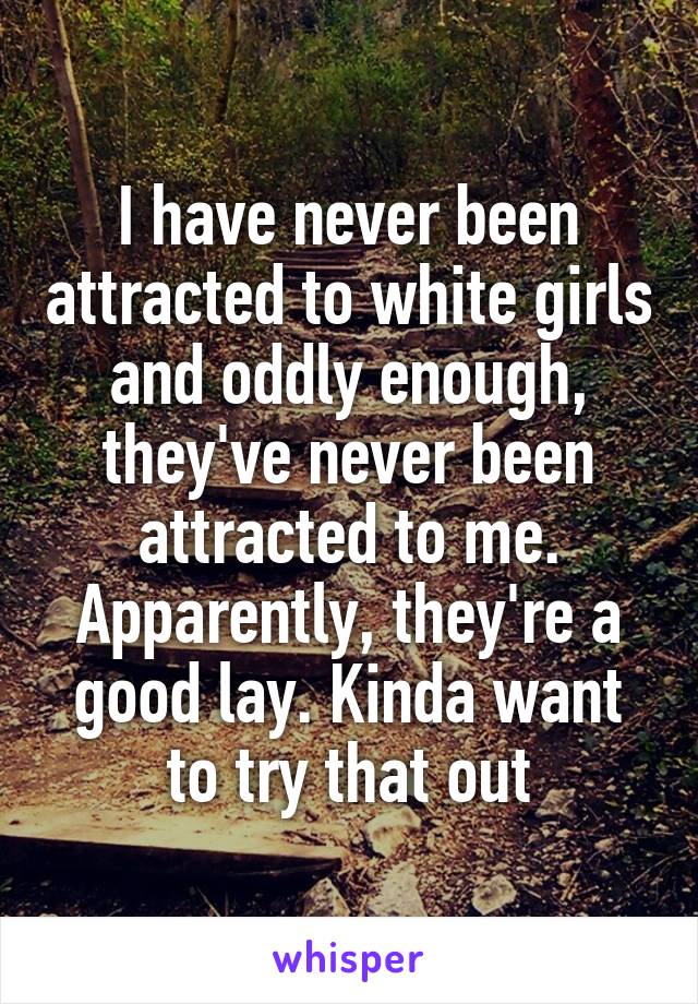 I have never been attracted to white girls and oddly enough, they've never been attracted to me. Apparently, they're a good lay. Kinda want to try that out