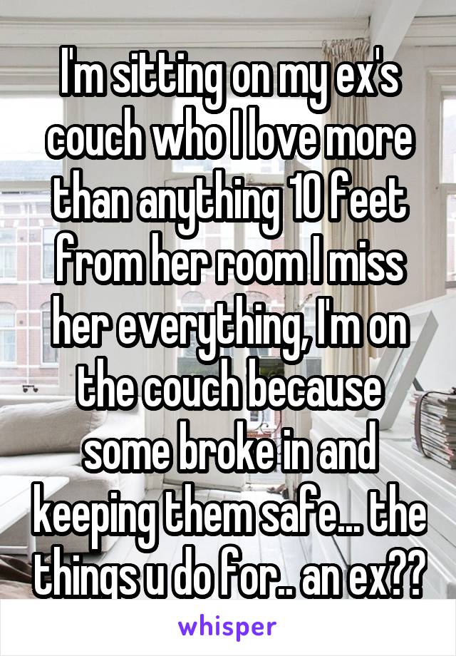 I'm sitting on my ex's couch who I love more than anything 10 feet from her room I miss her everything, I'm on the couch because some broke in and keeping them safe... the things u do for.. an ex??