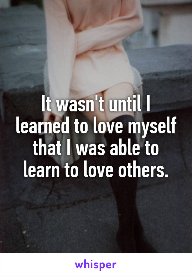 It wasn't until I learned to love myself that I was able to learn to love others.