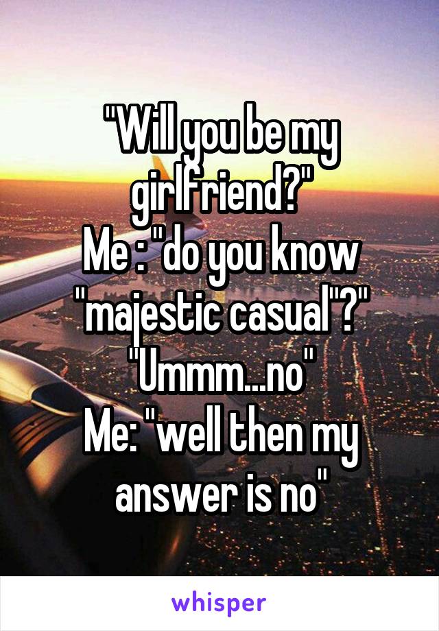 "Will you be my girlfriend?"
Me : "do you know "majestic casual"?"
"Ummm...no"
Me: "well then my answer is no"