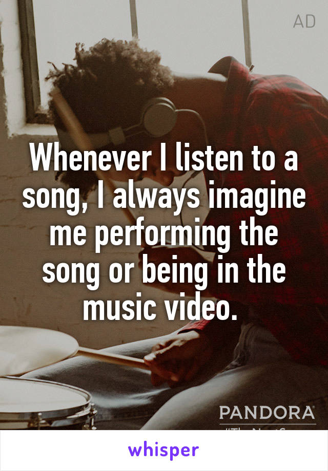 Whenever I listen to a song, I always imagine me performing the song or being in the music video. 