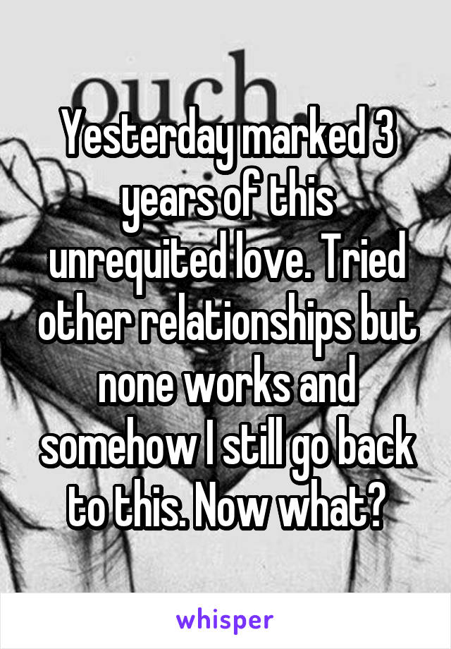 Yesterday marked 3 years of this unrequited love. Tried other relationships but none works and somehow I still go back to this. Now what?