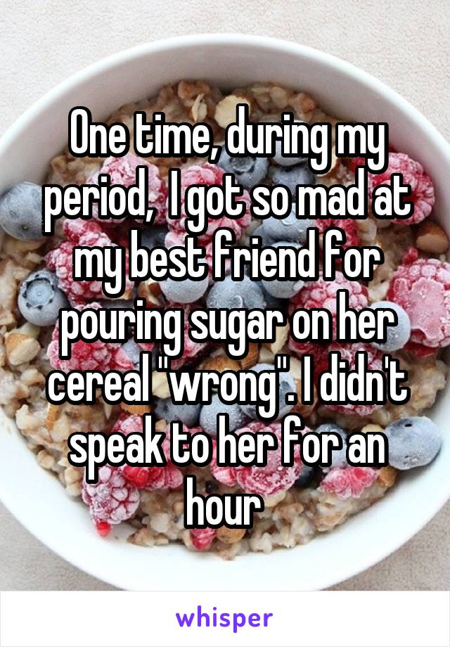 One time, during my period,  I got so mad at my best friend for pouring sugar on her cereal "wrong". I didn't speak to her for an hour 