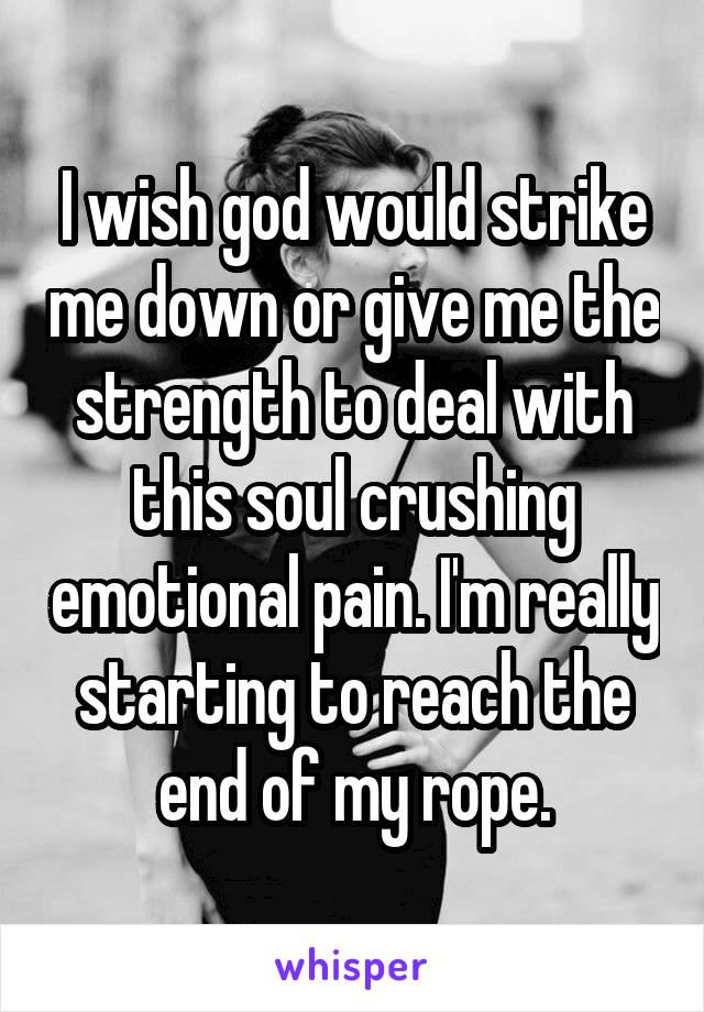 I wish god would strike me down or give me the strength to deal with this soul crushing emotional pain. I'm really starting to reach the end of my rope.