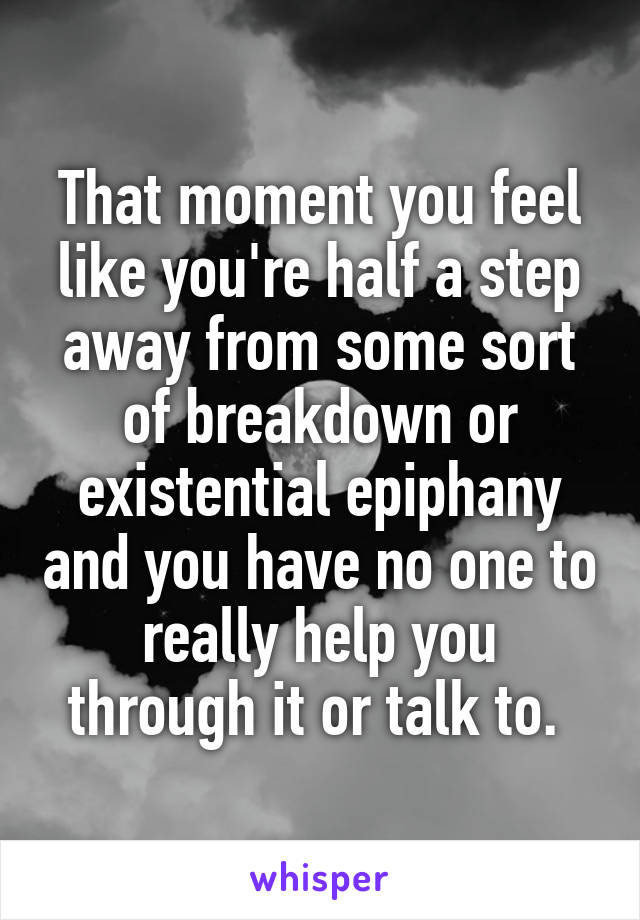 That moment you feel like you're half a step away from some sort of breakdown or existential epiphany and you have no one to really help you through it or talk to. 