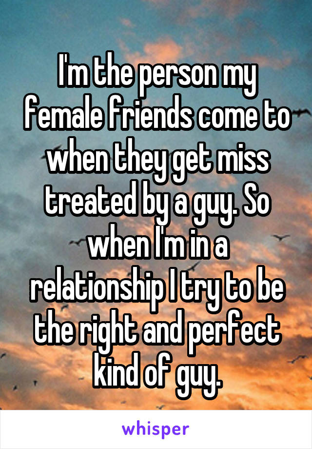 I'm the person my female friends come to when they get miss treated by a guy. So when I'm in a relationship I try to be the right and perfect kind of guy.