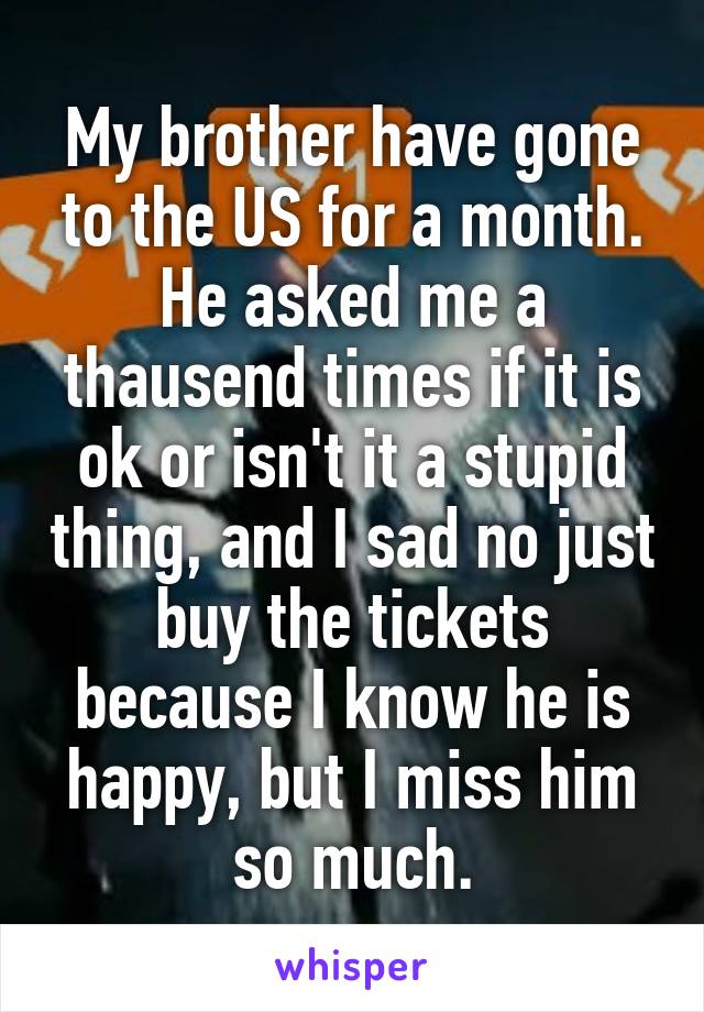 My brother have gone to the US for a month. He asked me a thausend times if it is ok or isn't it a stupid thing, and I sad no just buy the tickets because I know he is happy, but I miss him so much.