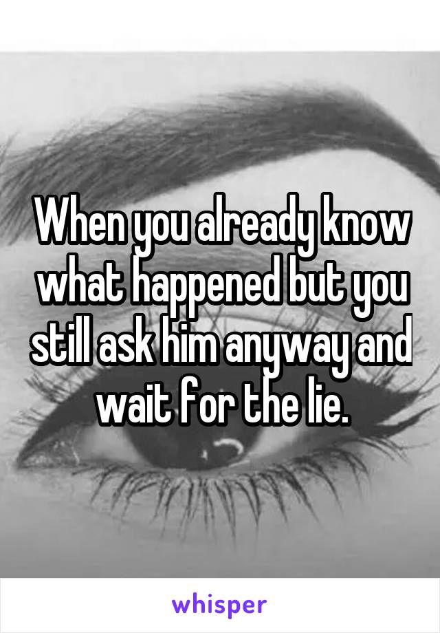 When you already know what happened but you still ask him anyway and wait for the lie.