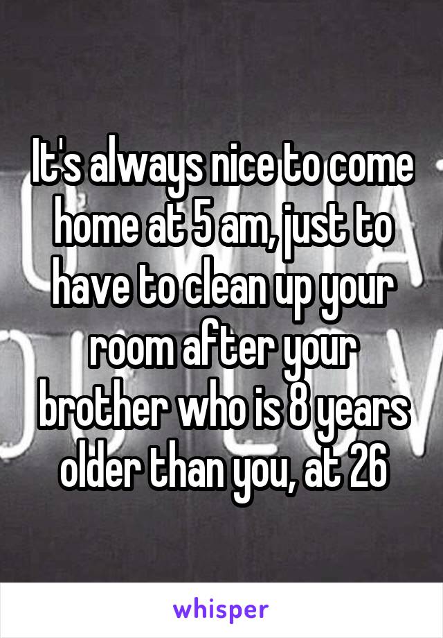 It's always nice to come home at 5 am, just to have to clean up your room after your brother who is 8 years older than you, at 26