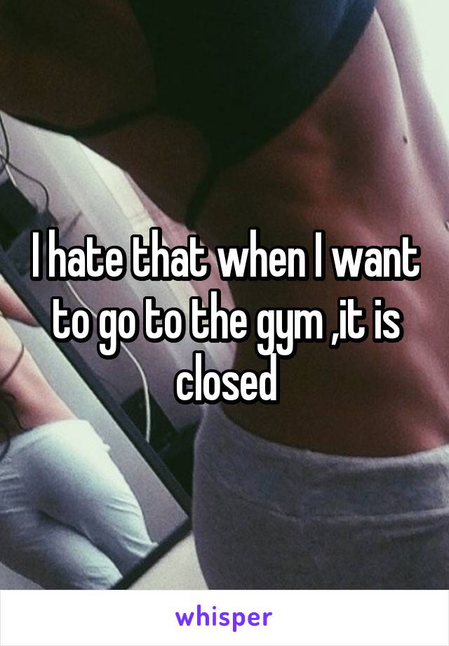 I hate that when I want to go to the gym ,it is closed