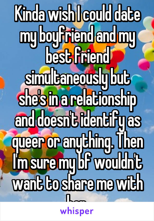 Kinda wish I could date my boyfriend and my best friend simultaneously but she's in a relationship and doesn't identify as queer or anything. Then I'm sure my bf wouldn't want to share me with her.