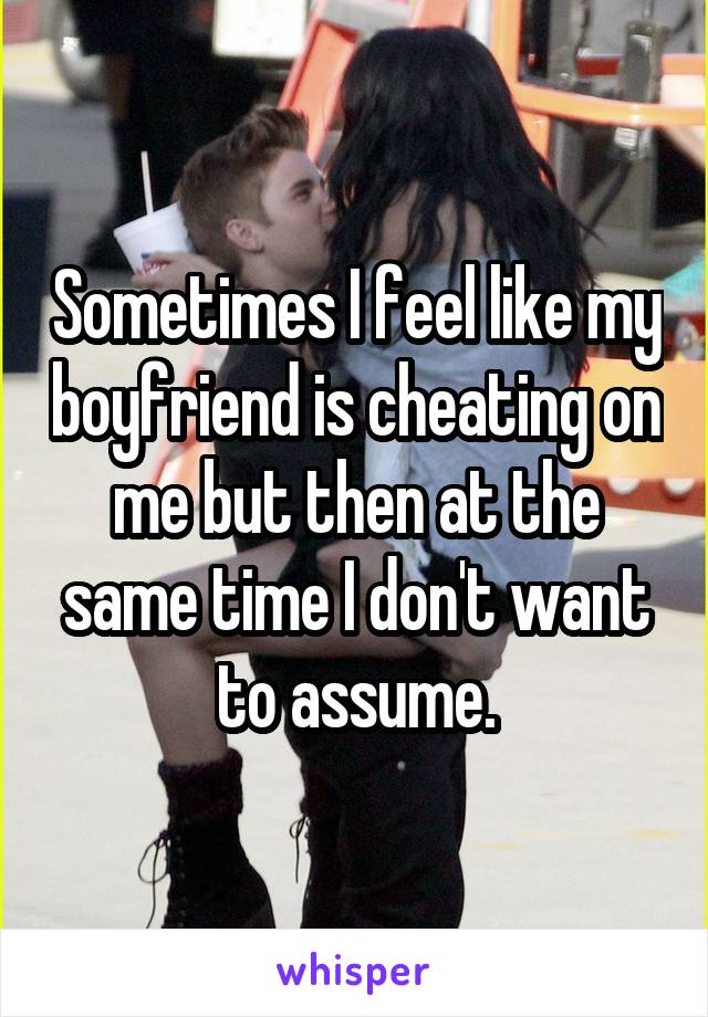 Sometimes I feel like my boyfriend is cheating on me but then at the same time I don't want to assume.