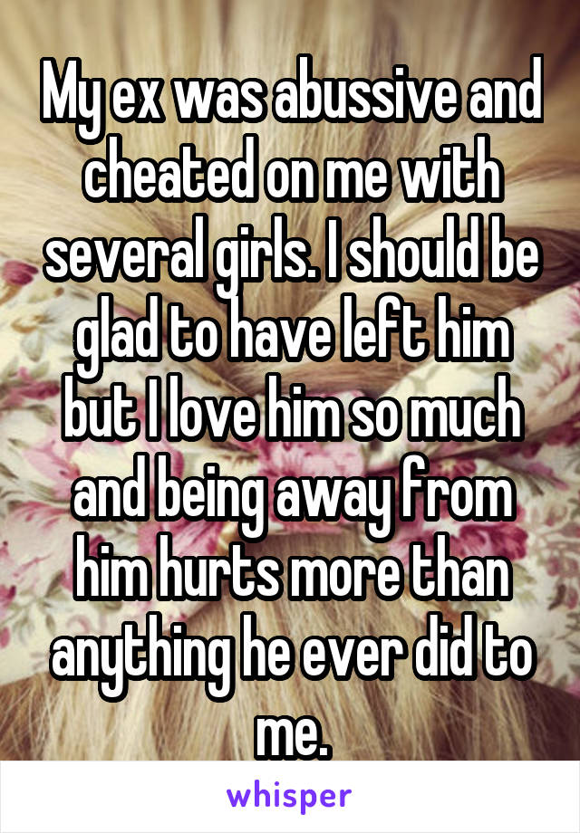 My ex was abussive and cheated on me with several girls. I should be glad to have left him but I love him so much and being away from him hurts more than anything he ever did to me.