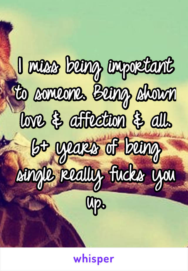 I miss being important to someone. Being shown love & affection & all. 6+ years of being single really fucks you up.