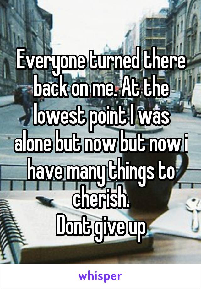 Everyone turned there back on me. At the lowest point I was alone but now but now i have many things to cherish.
Dont give up