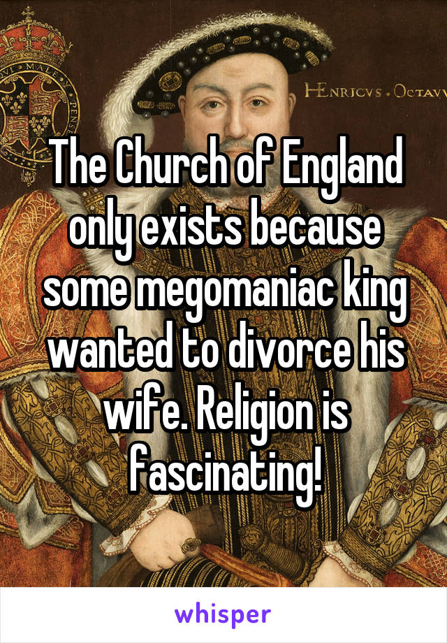 The Church of England only exists because some megomaniac king wanted to divorce his wife. Religion is fascinating!