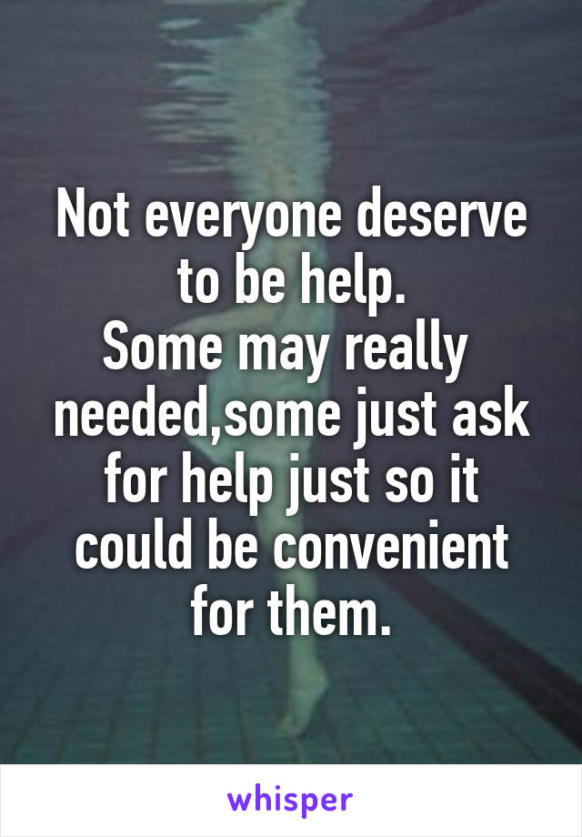 Not everyone deserve to be help.
Some may really  needed,some just ask for help just so it could be convenient for them.