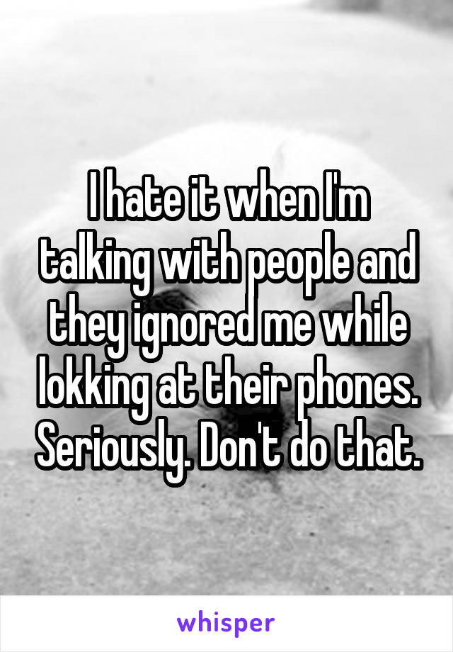 I hate it when I'm talking with people and they ignored me while lokking at their phones. Seriously. Don't do that.