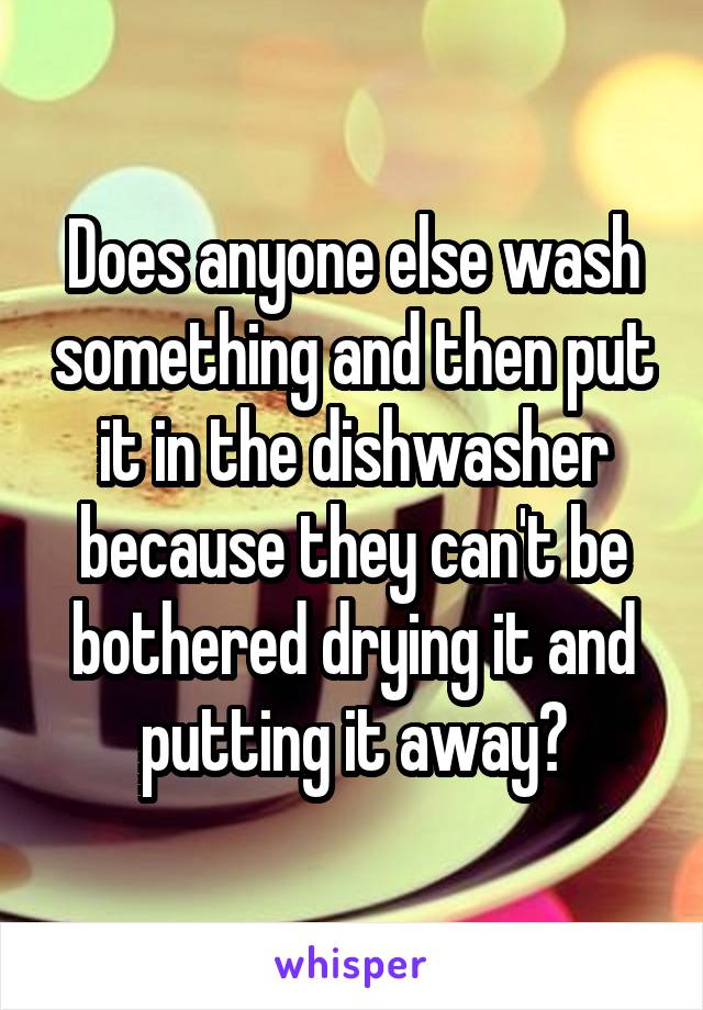 Does anyone else wash something and then put it in the dishwasher because they can't be bothered drying it and putting it away?