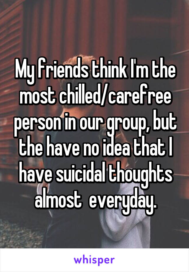 My friends think I'm the most chilled/carefree person in our group, but the have no idea that I have suicidal thoughts almost  everyday.