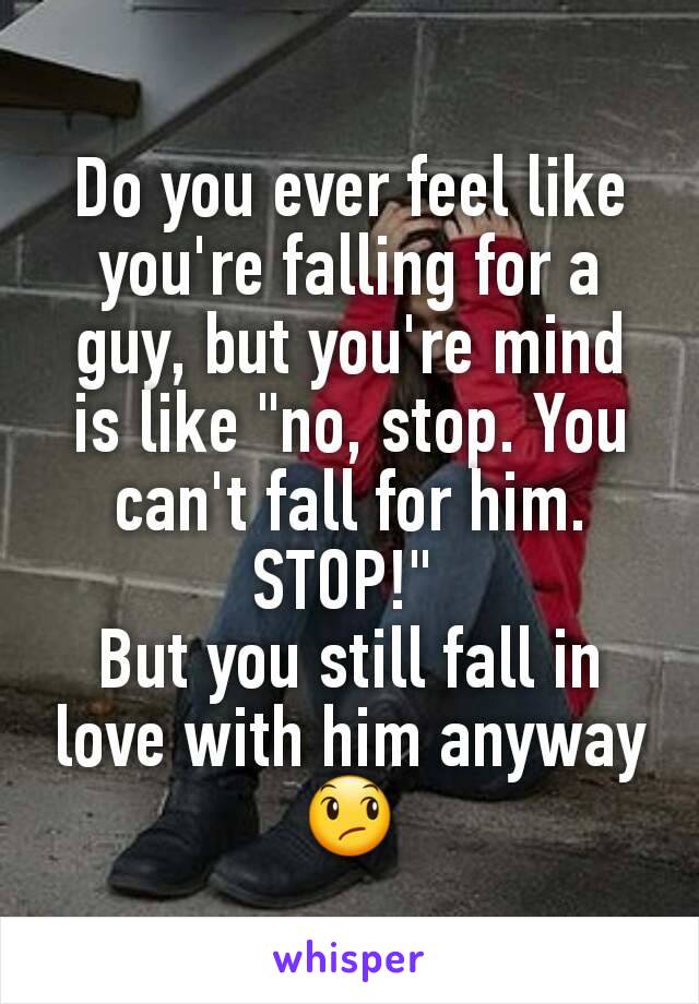 Do you ever feel like you're falling for a guy, but you're mind is like "no, stop. You can't fall for him. STOP!" 
But you still fall in love with him anyway 😞