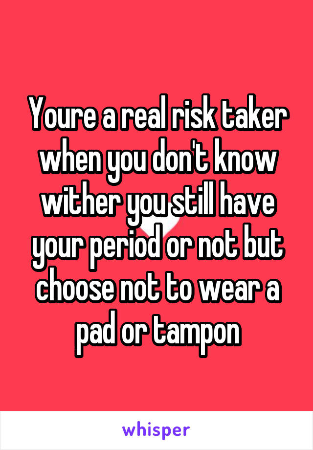 Youre a real risk taker when you don't know wither you still have your period or not but choose not to wear a pad or tampon