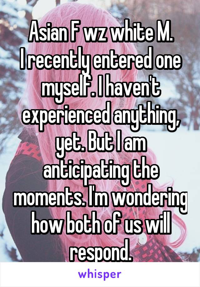 Asian F wz white M.
I recently entered one myself. I haven't experienced anything, yet. But I am anticipating the moments. I'm wondering how both of us will respond.