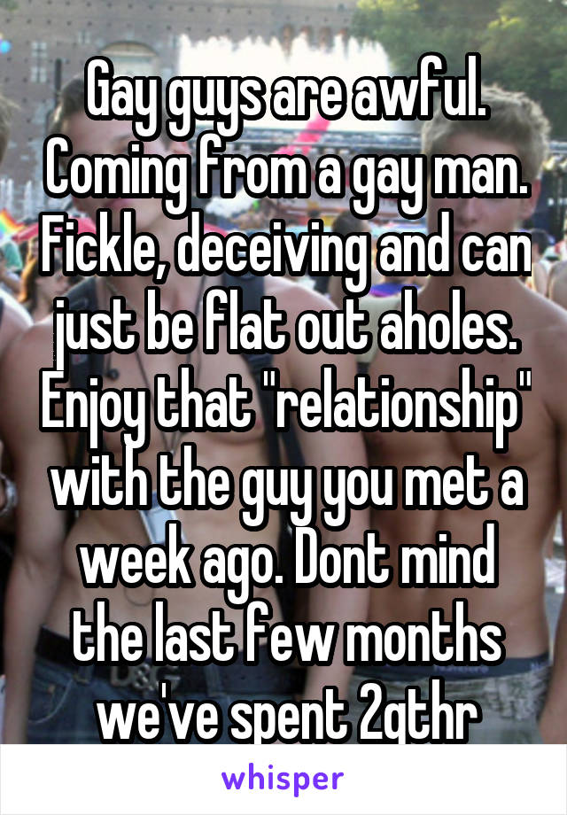 Gay guys are awful. Coming from a gay man. Fickle, deceiving and can just be flat out aholes. Enjoy that "relationship" with the guy you met a week ago. Dont mind the last few months we've spent 2gthr