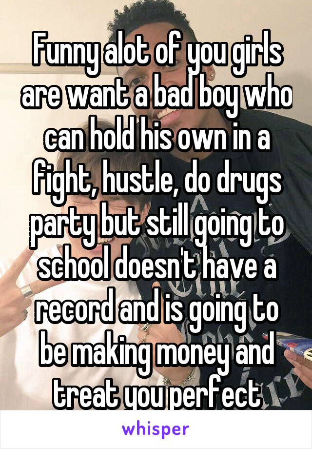 Funny alot of you girls are want a bad boy who can hold his own in a fight, hustle, do drugs party but still going to school doesn't have a record and is going to be making money and treat you perfect