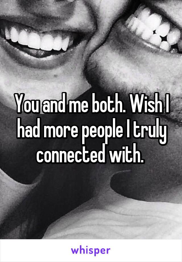 You and me both. Wish I had more people I truly connected with. 