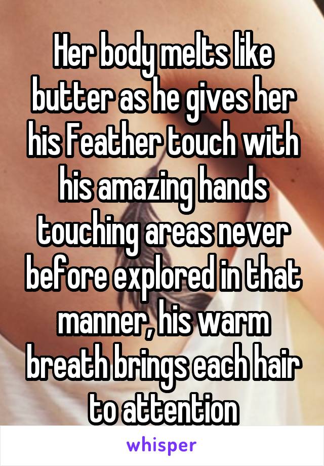 Her body melts like butter as he gives her his Feather touch with his amazing hands touching areas never before explored in that manner, his warm breath brings each hair to attention