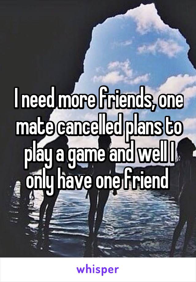 I need more friends, one mate cancelled plans to play a game and well I only have one friend 