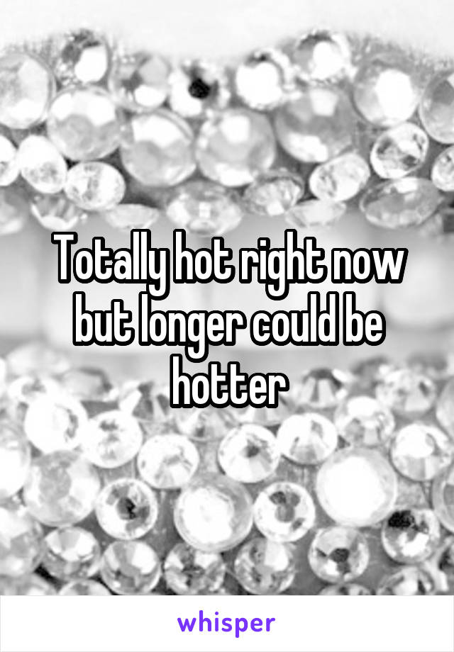 Totally hot right now but longer could be hotter