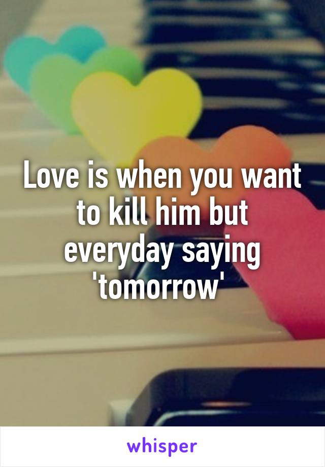 Love is when you want to kill him but everyday saying 'tomorrow' 