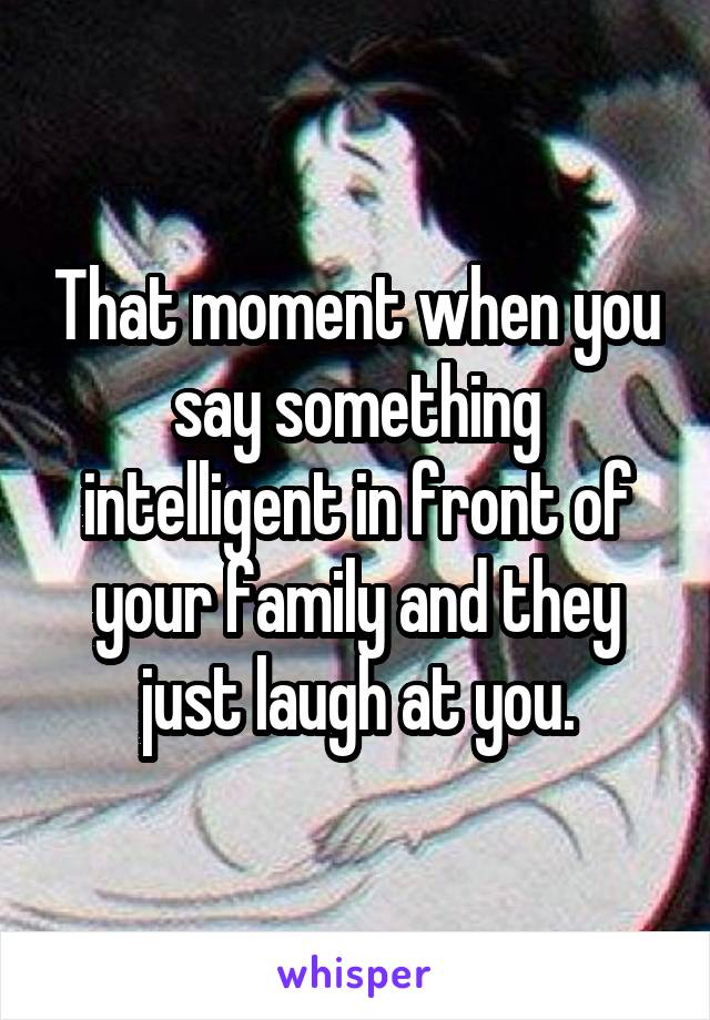 That moment when you say something intelligent in front of your family and they just laugh at you.