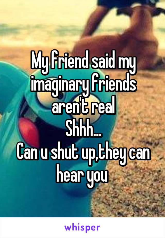 My friend said my imaginary friends aren't real
Shhh...
Can u shut up,they can hear you 