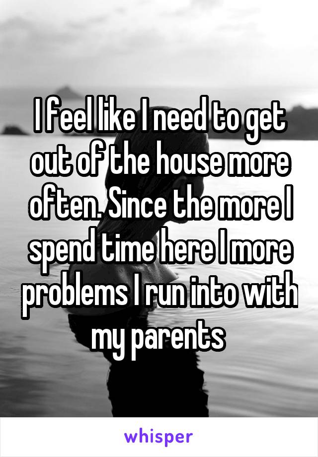 I feel like I need to get out of the house more often. Since the more I spend time here I more problems I run into with my parents 