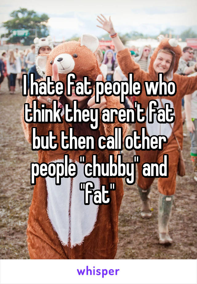 I hate fat people who think they aren't fat but then call other people "chubby" and "fat" 