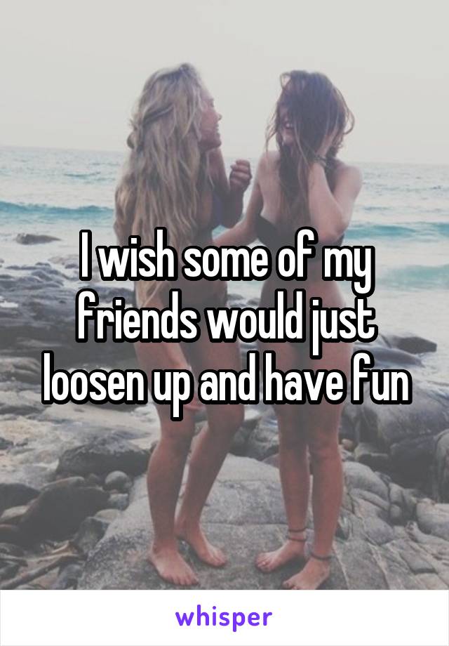 I wish some of my friends would just loosen up and have fun